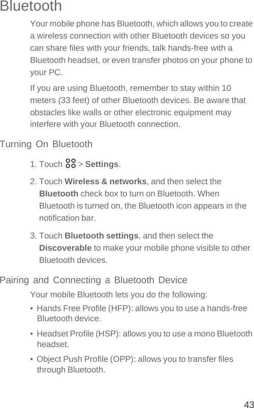 43BluetoothYour mobile phone has Bluetooth, which allows you to create a wireless connection with other Bluetooth devices so you can share files with your friends, talk hands-free with a Bluetooth headset, or even transfer photos on your phone to your PC.If you are using Bluetooth, remember to stay within 10 meters (33 feet) of other Bluetooth devices. Be aware that obstacles like walls or other electronic equipment may interfere with your Bluetooth connection.Turning On Bluetooth1. Touch   &gt; Settings.2. Touch Wireless &amp; networks, and then select the Bluetooth check box to turn on Bluetooth. When Bluetooth is turned on, the Bluetooth icon appears in the notification bar.3. Touch Bluetooth settings, and then select the Discoverable to make your mobile phone visible to other Bluetooth devices.Pairing and Connecting a Bluetooth DeviceYour mobile Bluetooth lets you do the following:•  Hands Free Profile (HFP): allows you to use a hands-free Bluetooth device.•  Headset Profile (HSP): allows you to use a mono Bluetooth headset.•  Object Push Profile (OPP): allows you to transfer files through Bluetooth.