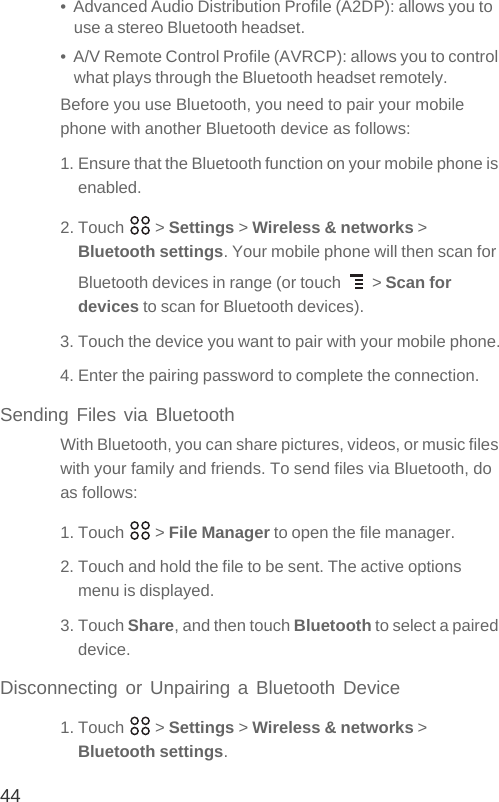 44•  Advanced Audio Distribution Profile (A2DP): allows you to use a stereo Bluetooth headset.•  A/V Remote Control Profile (AVRCP): allows you to control what plays through the Bluetooth headset remotely. Before you use Bluetooth, you need to pair your mobile phone with another Bluetooth device as follows:1. Ensure that the Bluetooth function on your mobile phone is enabled.2. Touch   &gt; Settings &gt; Wireless &amp; networks &gt; Bluetooth settings. Your mobile phone will then scan for Bluetooth devices in range (or touch   &gt; Scan for devices to scan for Bluetooth devices).3. Touch the device you want to pair with your mobile phone.4. Enter the pairing password to complete the connection.Sending Files via BluetoothWith Bluetooth, you can share pictures, videos, or music files with your family and friends. To send files via Bluetooth, do as follows:1. Touch   &gt; File Manager to open the file manager.2. Touch and hold the file to be sent. The active options menu is displayed.3. Touch Share, and then touch Bluetooth to select a paired device.Disconnecting or Unpairing a Bluetooth Device1. Touch   &gt; Settings &gt; Wireless &amp; networks &gt; Bluetooth settings.