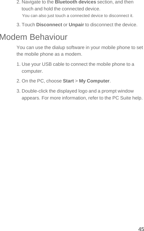 452. Navigate to the Bluetooth devices section, and then touch and hold the connected device.You can also just touch a connected device to disconnect it.3. Touch Disconnect or Unpair to disconnect the device.Modem BehaviourYou can use the dialup software in your mobile phone to set the mobile phone as a modem.1. Use your USB cable to connect the mobile phone to a computer.2. On the PC, choose Start &gt; My Computer.3. Double-click the displayed logo and a prompt window appears. For more information, refer to the PC Suite help.