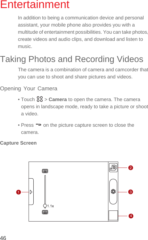 46EntertainmentIn addition to being a communication device and personal assistant, your mobile phone also provides you with a multitude of entertainment possibilities. You can take photos, create videos and audio clips, and download and listen to music.Taking Photos and Recording VideosThe camera is a combination of camera and camcorder that you can use to shoot and share pictures and videos. Opening Your Camera• Touch   &gt; Camera to open the camera. The camera opens in landscape mode, ready to take a picture or shoot a video.• Press   on the picture capture screen to close the camera.Capture Screen1234