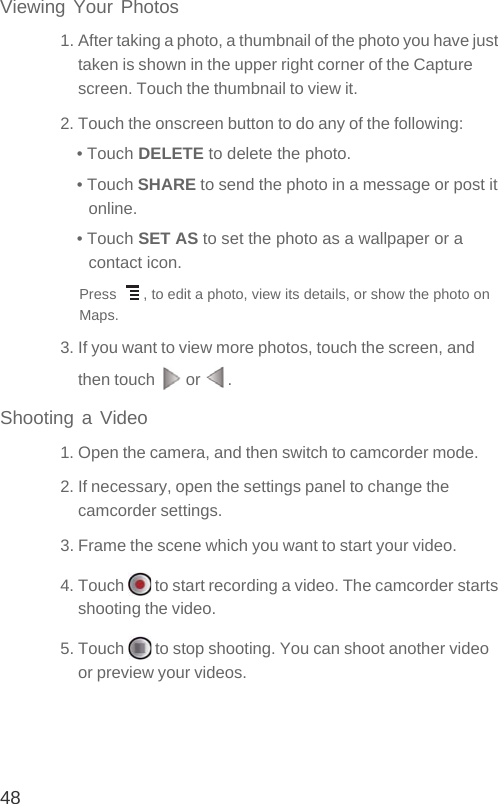 48Viewing Your Photos1. After taking a photo, a thumbnail of the photo you have just taken is shown in the upper right corner of the Capture screen. Touch the thumbnail to view it.2. Touch the onscreen button to do any of the following:• Touch DELETE to delete the photo.• Touch SHARE to send the photo in a message or post it online.• Touch SET AS to set the photo as a wallpaper or a contact icon.Press  , to edit a photo, view its details, or show the photo on Maps.3. If you want to view more photos, touch the screen, and then touch   or  .Shooting a Video1. Open the camera, and then switch to camcorder mode.2. If necessary, open the settings panel to change the camcorder settings.3. Frame the scene which you want to start your video.4. Touch   to start recording a video. The camcorder starts shooting the video. 5. Touch   to stop shooting. You can shoot another video or preview your videos.