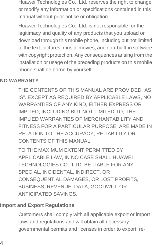 4Huawei Technologies Co., Ltd. reserves the right to change or modify any information or specifications contained in this manual without prior notice or obligation.Huawei Technologies Co., Ltd. is not responsible for the legitimacy and quality of any products that you upload or download through this mobile phone, including but not limited to the text, pictures, music, movies, and non-built-in software with copyright protection. Any consequences arising from the installation or usage of the preceding products on this mobile phone shall be borne by yourself.NO WARRANTYTHE CONTENTS OF THIS MANUAL ARE PROVIDED “AS IS”. EXCEPT AS REQUIRED BY APPLICABLE LAWS, NO WARRANTIES OF ANY KIND, EITHER EXPRESS OR IMPLIED, INCLUDING BUT NOT LIMITED TO, THE IMPLIED WARRANTIES OF MERCHANTABILITY AND FITNESS FOR A PARTICULAR PURPOSE, ARE MADE IN RELATION TO THE ACCURACY, RELIABILITY OR CONTENTS OF THIS MANUAL.TO THE MAXIMUM EXTENT PERMITTED BY APPLICABLE LAW, IN NO CASE SHALL HUAWEI TECHNOLOGIES CO., LTD. BE LIABLE FOR ANY SPECIAL, INCIDENTAL, INDIRECT, OR CONSEQUENTIAL DAMAGES, OR LOST PROFITS, BUSINESS, REVENUE, DATA, GOODWILL OR ANTICIPATED SAVINGS.Import and Export RegulationsCustomers shall comply with all applicable export or import laws and regulations and will obtain all necessary governmental permits and licenses in order to export, re-