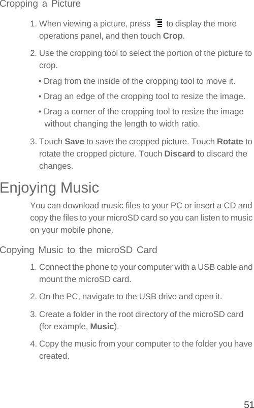 51Cropping a Picture1. When viewing a picture, press   to display the more operations panel, and then touch Crop.2. Use the cropping tool to select the portion of the picture to crop.• Drag from the inside of the cropping tool to move it.• Drag an edge of the cropping tool to resize the image.• Drag a corner of the cropping tool to resize the image without changing the length to width ratio.3. Touch Save to save the cropped picture. Touch Rotate to rotate the cropped picture. Touch Discard to discard the changes.Enjoying MusicYou can download music files to your PC or insert a CD and copy the files to your microSD card so you can listen to music on your mobile phone.Copying Music to the microSD Card1. Connect the phone to your computer with a USB cable and mount the microSD card.2. On the PC, navigate to the USB drive and open it.3. Create a folder in the root directory of the microSD card (for example, Music).4. Copy the music from your computer to the folder you have created.