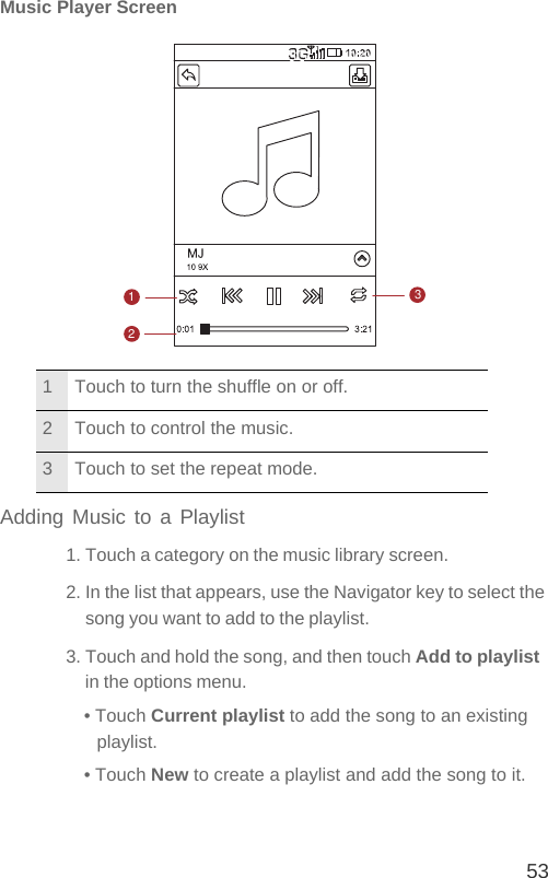 53Music Player ScreenAdding Music to a Playlist1. Touch a category on the music library screen.2. In the list that appears, use the Navigator key to select the song you want to add to the playlist.3. Touch and hold the song, and then touch Add to playlist in the options menu.• Touch Current playlist to add the song to an existing playlist.• Touch New to create a playlist and add the song to it.1 Touch to turn the shuffle on or off.2 Touch to control the music.3 Touch to set the repeat mode.123