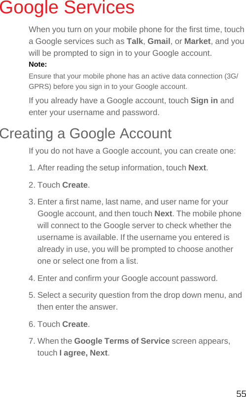 55Google ServicesWhen you turn on your mobile phone for the first time, touch a Google services such as Talk, Gmail, or Market, and you will be prompted to sign in to your Google account.Note:  Ensure that your mobile phone has an active data connection (3G/GPRS) before you sign in to your Google account.If you already have a Google account, touch Sign in and enter your username and password.Creating a Google AccountIf you do not have a Google account, you can create one:1. After reading the setup information, touch Next.2. Touch Create.3. Enter a first name, last name, and user name for your Google account, and then touch Next. The mobile phone will connect to the Google server to check whether the username is available. If the username you entered is already in use, you will be prompted to choose another one or select one from a list.4. Enter and confirm your Google account password.5. Select a security question from the drop down menu, and then enter the answer.6. Touch Create.7. When the Google Terms of Service screen appears, touch I agree, Next.