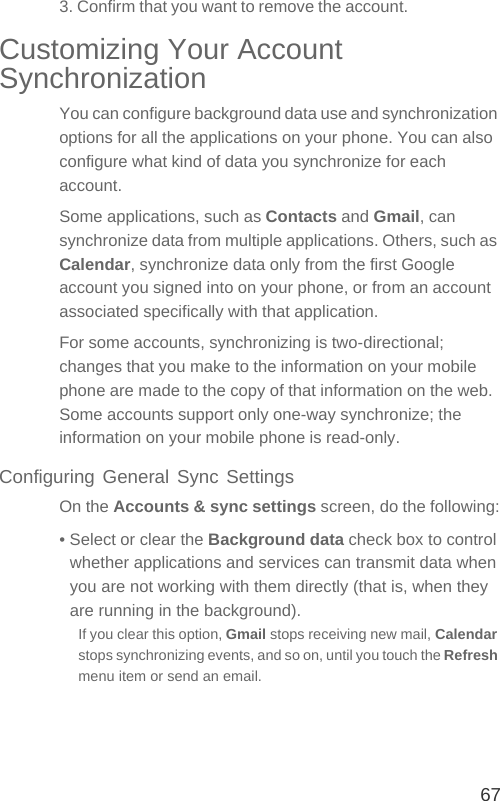 673. Confirm that you want to remove the account.Customizing Your Account SynchronizationYou can configure background data use and synchronization options for all the applications on your phone. You can also configure what kind of data you synchronize for each account.Some applications, such as Contacts and Gmail, can synchronize data from multiple applications. Others, such as Calendar, synchronize data only from the first Google account you signed into on your phone, or from an account associated specifically with that application.For some accounts, synchronizing is two-directional; changes that you make to the information on your mobile phone are made to the copy of that information on the web. Some accounts support only one-way synchronize; the information on your mobile phone is read-only.Configuring General Sync SettingsOn the Accounts &amp; sync settings screen, do the following:• Select or clear the Background data check box to control whether applications and services can transmit data when you are not working with them directly (that is, when they are running in the background).If you clear this option, Gmail stops receiving new mail, Calendar stops synchronizing events, and so on, until you touch the Refresh menu item or send an email.