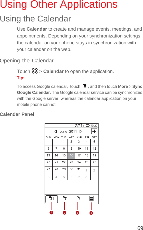 69Using Other ApplicationsUsing the CalendarUse Calendar to create and manage events, meetings, and appointments. Depending on your synchronization settings, the calendar on your phone stays in synchronization with your calendar on the web.Opening the CalendarTouch  &gt; Calendar to open the application.Tip:  To access Google calendar,  touch  , and then touch More &gt; Sync Google Calendar. The Google calendar service can be synchronized with the Google server, whereas the calendar application on your mobile phone cannot.Calendar Panel1234