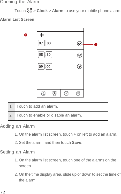 72Opening the AlarmTouch  &gt; Clock &gt; Alarm to use your mobile phone alarm.Alarm List ScreenAdding an Alarm1. On the alarm list screen, touch + on left to add an alarm.2. Set the alarm, and then touch Save.Setting an Alarm1. On the alarm list screen, touch one of the alarms on the screen.2. On the time display area, slide up or down to set the time of the alarm.1 Touch to add an alarm.2 Touch to enable or disable an alarm.07 0008 3009 0012
