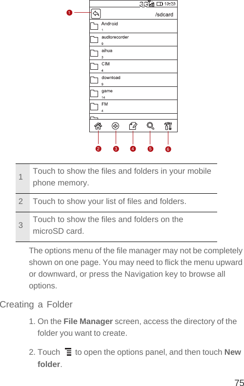 75The options menu of the file manager may not be completely shown on one page. You may need to flick the menu upward or downward, or press the Navigation key to browse all options.Creating a Folder1. On the File Manager screen, access the directory of the folder you want to create.2. Touch   to open the options panel, and then touch New folder.1Touch to show the files and folders in your mobile phone memory.2 Touch to show your list of files and folders.3Touch to show the files and folders on the microSD card.123456
