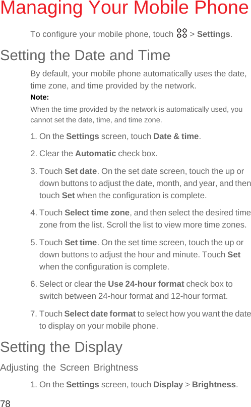 78Managing Your Mobile PhoneTo configure your mobile phone, touch   &gt; Settings.Setting the Date and TimeBy default, your mobile phone automatically uses the date, time zone, and time provided by the network.Note:  When the time provided by the network is automatically used, you cannot set the date, time, and time zone.1. On the Settings screen, touch Date &amp; time.2. Clear the Automatic check box.3. Touch Set date. On the set date screen, touch the up or down buttons to adjust the date, month, and year, and then touch Set when the configuration is complete.4. Touch Select time zone, and then select the desired time zone from the list. Scroll the list to view more time zones.5. Touch Set time. On the set time screen, touch the up or down buttons to adjust the hour and minute. Touch Set when the configuration is complete.6. Select or clear the Use 24-hour format check box to switch between 24-hour format and 12-hour format.7. Touch Select date format to select how you want the date to display on your mobile phone.Setting the DisplayAdjusting the Screen Brightness1. On the Settings screen, touch Display &gt; Brightness.