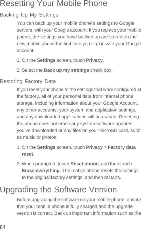 84Resetting Your Mobile PhoneBacking Up My SettingsYou can back up your mobile phone’s settings to Google servers, with your Google account. If you replace your mobile phone, the settings you have backed up are stored on the new mobile phone the first time you sign in with your Google account.1. On the Settings screen, touch Privacy.2. Select the Back up my settings check box.Restoring Factory DataIf you reset your phone to the settings that were configured at the factory, all of your personal data from internal phone storage, including information about your Google Account, any other accounts, your system and application settings, and any downloaded applications will be erased. Resetting the phone does not erase any system software updates you’ve downloaded or any files on your microSD card, such as music or photos.1. On the Settings screen, touch Privacy &gt; Factory data reset.2. When prompted, touch Reset phone, and then touch Erase everything. The mobile phone resets the settings to the original factory settings, and then restarts.Upgrading the Software VersionBefore upgrading the software on your mobile phone, ensure that your mobile phone is fully charged and the upgrade version is correct. Back up important information such as the 