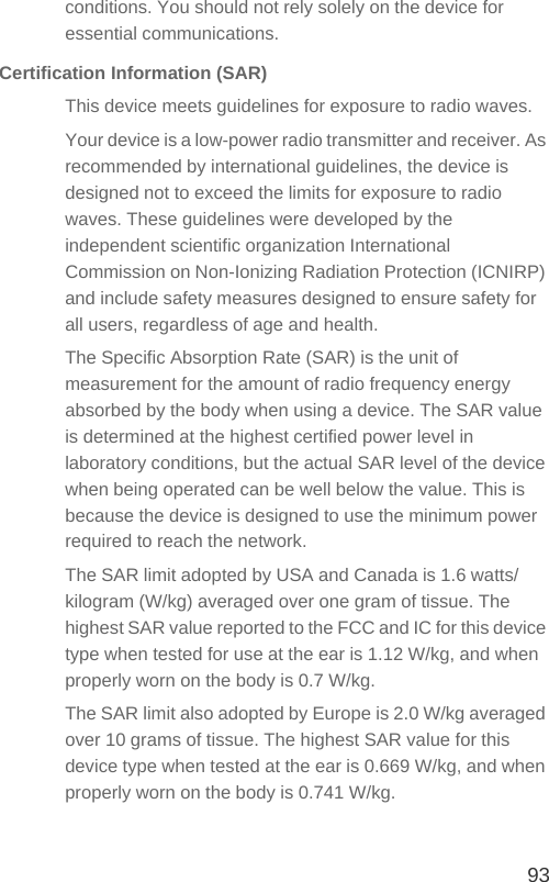 93conditions. You should not rely solely on the device for essential communications.Certification Information (SAR)This device meets guidelines for exposure to radio waves.Your device is a low-power radio transmitter and receiver. As recommended by international guidelines, the device is designed not to exceed the limits for exposure to radio waves. These guidelines were developed by the independent scientific organization International Commission on Non-Ionizing Radiation Protection (ICNIRP) and include safety measures designed to ensure safety for all users, regardless of age and health.The Specific Absorption Rate (SAR) is the unit of measurement for the amount of radio frequency energy absorbed by the body when using a device. The SAR value is determined at the highest certified power level in laboratory conditions, but the actual SAR level of the device when being operated can be well below the value. This is because the device is designed to use the minimum power required to reach the network.The SAR limit adopted by USA and Canada is 1.6 watts/kilogram (W/kg) averaged over one gram of tissue. The highest SAR value reported to the FCC and IC for this device type when tested for use at the ear is 1.12 W/kg, and when properly worn on the body is 0.7 W/kg.The SAR limit also adopted by Europe is 2.0 W/kg averaged over 10 grams of tissue. The highest SAR value for this device type when tested at the ear is 0.669 W/kg, and when properly worn on the body is 0.741 W/kg.