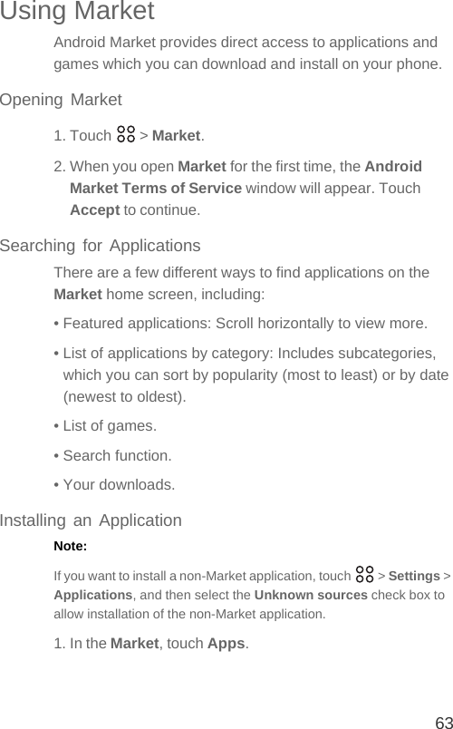 63Using MarketAndroid Market provides direct access to applications and games which you can download and install on your phone.Opening Market1. Touch   &gt; Market.2. When you open Market for the first time, the Android Market Terms of Service window will appear. Touch Accept to continue.Searching for ApplicationsThere are a few different ways to find applications on the Market home screen, including:• Featured applications: Scroll horizontally to view more.• List of applications by category: Includes subcategories, which you can sort by popularity (most to least) or by date (newest to oldest).• List of games.• Search function.• Your downloads.Installing an ApplicationNote:  If you want to install a non-Market application, touch   &gt; Settings &gt; Applications, and then select the Unknown sources check box to allow installation of the non-Market application.1. In the Market, touch Apps.
