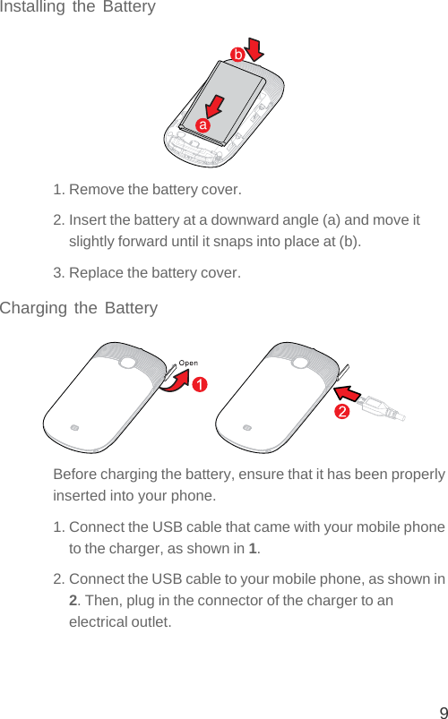 9Installing the Battery1. Remove the battery cover.2. Insert the battery at a downward angle (a) and move it slightly forward until it snaps into place at (b).3. Replace the battery cover.Charging the BatteryBefore charging the battery, ensure that it has been properly inserted into your phone.1. Connect the USB cable that came with your mobile phone to the charger, as shown in 1.2. Connect the USB cable to your mobile phone, as shown in 2. Then, plug in the connector of the charger to an electrical outlet.ab