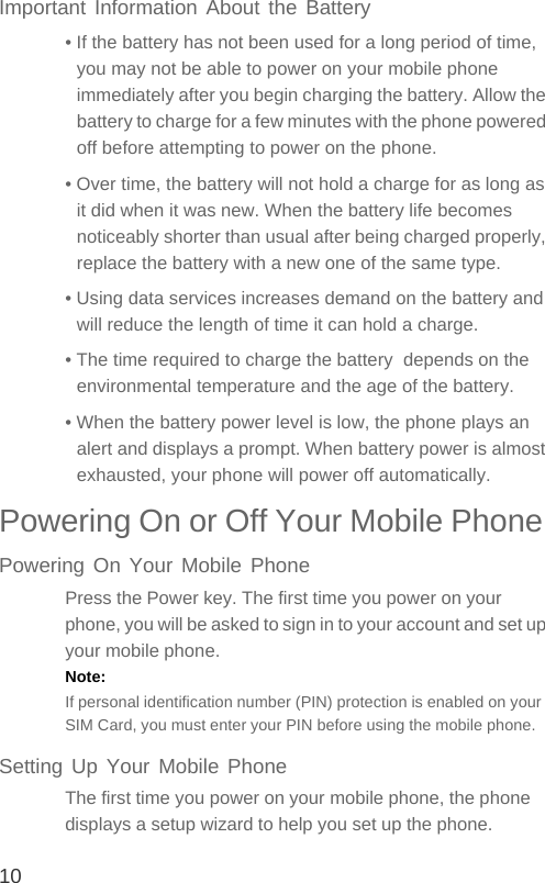 10Important Information About the Battery• If the battery has not been used for a long period of time, you may not be able to power on your mobile phone immediately after you begin charging the battery. Allow the battery to charge for a few minutes with the phone powered off before attempting to power on the phone.• Over time, the battery will not hold a charge for as long as it did when it was new. When the battery life becomes noticeably shorter than usual after being charged properly, replace the battery with a new one of the same type.• Using data services increases demand on the battery and will reduce the length of time it can hold a charge.• The time required to charge the battery  depends on the environmental temperature and the age of the battery.• When the battery power level is low, the phone plays an alert and displays a prompt. When battery power is almost exhausted, your phone will power off automatically.Powering On or Off Your Mobile Phone Powering On Your Mobile PhonePress the Power key. The first time you power on your phone, you will be asked to sign in to your account and set up your mobile phone.Note:  If personal identification number (PIN) protection is enabled on your SIM Card, you must enter your PIN before using the mobile phone.Setting Up Your Mobile PhoneThe first time you power on your mobile phone, the phone displays a setup wizard to help you set up the phone.