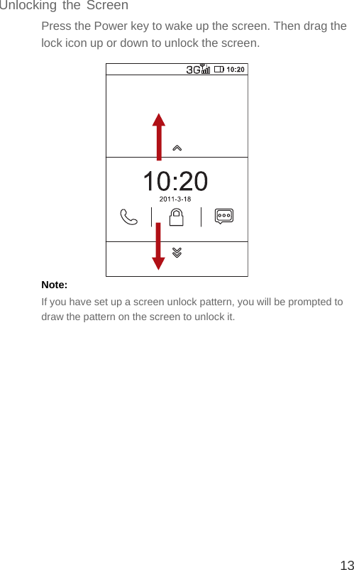 13Unlocking the ScreenPress the Power key to wake up the screen. Then drag the lock icon up or down to unlock the screen.Note:  If you have set up a screen unlock pattern, you will be prompted to draw the pattern on the screen to unlock it.