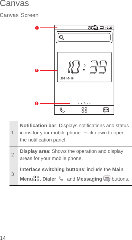 14CanvasCanvas Screen1Notification bar: Displays notifications and status icons for your mobile phone. Flick down to open the notification panel.2Display area: Shows the operation and display areas for your mobile phone.3Interface switching buttons: include the Main Menu , Dialer , and Messaging  buttons.123