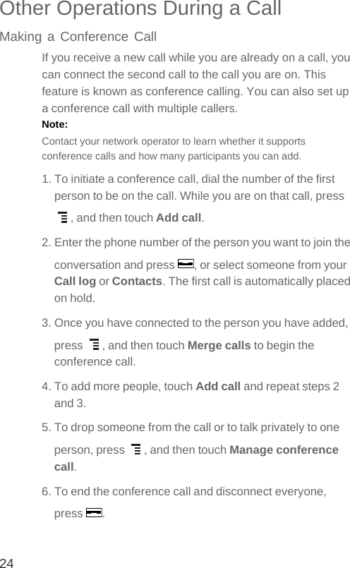 24Other Operations During a CallMaking a Conference CallIf you receive a new call while you are already on a call, you can connect the second call to the call you are on. This feature is known as conference calling. You can also set up a conference call with multiple callers.Note:  Contact your network operator to learn whether it supports conference calls and how many participants you can add.1. To initiate a conference call, dial the number of the first person to be on the call. While you are on that call, press , and then touch Add call.2. Enter the phone number of the person you want to join the conversation and press  , or select someone from your Call log or Contacts. The first call is automatically placed on hold.3. Once you have connected to the person you have added, press  , and then touch Merge calls to begin the conference call.4. To add more people, touch Add call and repeat steps 2 and 3.5. To drop someone from the call or to talk privately to one person, press  , and then touch Manage conference call.6. To end the conference call and disconnect everyone, press .