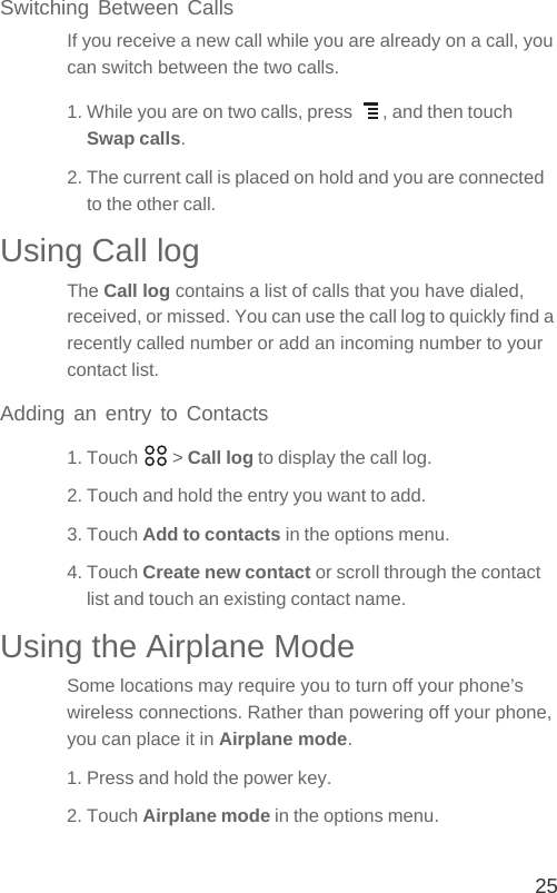 25Switching Between CallsIf you receive a new call while you are already on a call, you can switch between the two calls.1. While you are on two calls, press  , and then touch Swap calls.2. The current call is placed on hold and you are connected to the other call.Using Call logThe Call log contains a list of calls that you have dialed, received, or missed. You can use the call log to quickly find a recently called number or add an incoming number to your contact list.Adding an entry to Contacts1. Touch   &gt; Call log to display the call log.2. Touch and hold the entry you want to add.3. Touch Add to contacts in the options menu.4. Touch Create new contact or scroll through the contact list and touch an existing contact name.Using the Airplane ModeSome locations may require you to turn off your phone’s wireless connections. Rather than powering off your phone, you can place it in Airplane mode.1. Press and hold the power key.2. Touch Airplane mode in the options menu.
