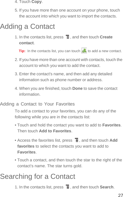 274. Touch Copy.5. If you have more than one account on your phone, touch the account into which you want to import the contacts.Adding a Contact1. In the contacts list, press  , and then touch Create contact.Tip:  In the contacts list, you can touch   to add a new contact.2. If you have more than one account with contacts, touch the account to which you want to add the contact.3. Enter the contact&apos;s name, and then add any detailed information such as phone number or address.4. When you are finished, touch Done to save the contact information.Adding a Contact to Your FavoritesTo add a contact to your favorites, you can do any of the following while you are in the contacts list:• Touch and hold the contact you want to add to Favorites. Then touch Add to Favorites.• Access the favorites list, press  , and then touch Add favorites to select the contacts you want to add to Favorites.• Touch a contact, and then touch the star to the right of the contact’s name. The star turns gold.Searching for a Contact1. In the contacts list, press  , and then touch Search.