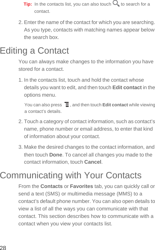 28Tip:  In the contacts list, you can also touch   to search for a contact.2. Enter the name of the contact for which you are searching. As you type, contacts with matching names appear below the search box.Editing a ContactYou can always make changes to the information you have stored for a contact.1. In the contacts list, touch and hold the contact whose details you want to edit, and then touch Edit contact in the options menu.You can also press  , and then touch Edit contact while viewing a contact’s details.2. Touch a category of contact information, such as contact’s name, phone number or email address, to enter that kind of information about your contact.3. Make the desired changes to the contact information, and then touch Done. To cancel all changes you made to the contact information, touch Cancel.Communicating with Your ContactsFrom the Contacts or Favorites tab, you can quickly call or send a text (SMS) or multimedia message (MMS) to a contact’s default phone number. You can also open details to view a list of all the ways you can communicate with that contact. This section describes how to communicate with a contact when you view your contacts list.