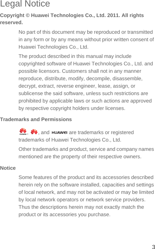 3Legal NoticeCopyright © Huawei Technologies Co., Ltd. 2011. All rights reserved.No part of this document may be reproduced or transmitted in any form or by any means without prior written consent of Huawei Technologies Co., Ltd.The product described in this manual may include copyrighted software of Huawei Technologies Co., Ltd. and possible licensors. Customers shall not in any manner reproduce, distribute, modify, decompile, disassemble, decrypt, extract, reverse engineer, lease, assign, or sublicense the said software, unless such restrictions are prohibited by applicable laws or such actions are approved by respective copyright holders under licenses.Trademarks and Permissions,  , and   are trademarks or registered trademarks of Huawei Technologies Co., Ltd.Other trademarks and product, service and company names mentioned are the property of their respective owners.NoticeSome features of the product and its accessories described herein rely on the software installed, capacities and settings of local network, and may not be activated or may be limited by local network operators or network service providers. Thus the descriptions herein may not exactly match the product or its accessories you purchase.