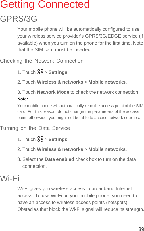 39Getting ConnectedGPRS/3GYour mobile phone will be automatically configured to use your wireless service provider’s GPRS/3G/EDGE service (if available) when you turn on the phone for the first time. Note that the SIM card must be inserted.Checking the Network Connection1. Touch   &gt; Settings.2. Touch Wireless &amp; networks &gt; Mobile networks.3. Touch Network Mode to check the network connection.Note:  Your mobile phone will automatically read the access point of the SIM card. For this reason, do not change the parameters of the access point; otherwise, you might not be able to access network sources.Turning on the Data Service1. Touch   &gt; Settings.2. Touch Wireless &amp; networks &gt; Mobile networks.3. Select the Data enabled check box to turn on the data connection.Wi-FiWi-Fi gives you wireless access to broadband Internet access. To use Wi-Fi on your mobile phone, you need to have an access to wireless access points (hotspots). Obstacles that block the Wi-Fi signal will reduce its strength.