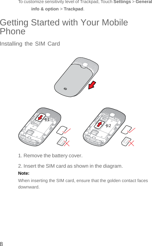8To customize sensitivity level of Trackpad, Touch Settings &gt; General info &amp; option &gt; Trackpad.Getting Started with Your Mobile PhoneInstalling the SIM Card1. Remove the battery cover.2. Insert the SIM card as shown in the diagram.Note:  When inserting the SIM card, ensure that the golden contact faces downward.