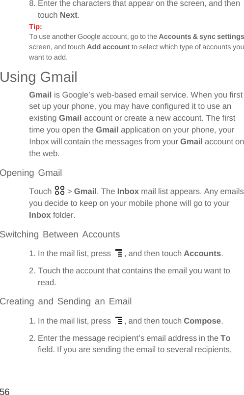 568. Enter the characters that appear on the screen, and then touch Next.Tip:  To use another Google account, go to the Accounts &amp; sync settings screen, and touch Add account to select which type of accounts you want to add.Using GmailGmail is Google’s web-based email service. When you first set up your phone, you may have configured it to use an existing Gmail account or create a new account. The first time you open the Gmail application on your phone, your Inbox will contain the messages from your Gmail account on the web.Opening GmailTouch  &gt; Gmail. The Inbox mail list appears. Any emails you decide to keep on your mobile phone will go to your Inbox folder.Switching Between Accounts1. In the mail list, press  , and then touch Accounts.2. Touch the account that contains the email you want to read.Creating and Sending an Email1. In the mail list, press  , and then touch Compose.2. Enter the message recipient’s email address in the To field. If you are sending the email to several recipients, 