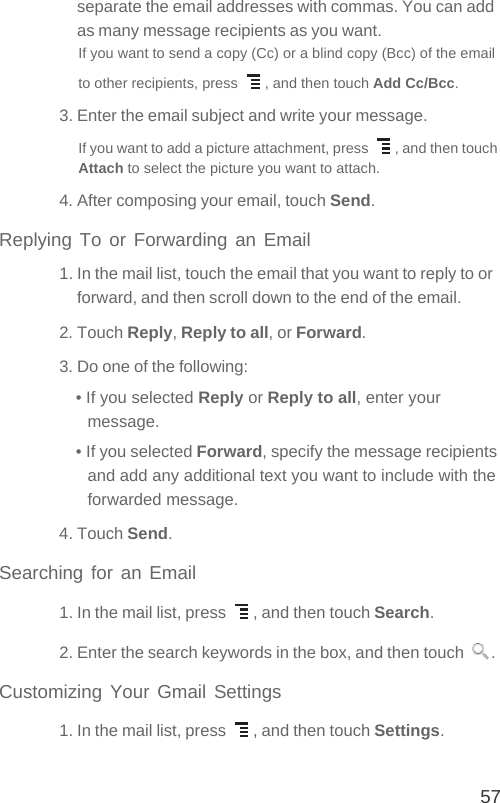 57separate the email addresses with commas. You can add as many message recipients as you want.If you want to send a copy (Cc) or a blind copy (Bcc) of the email to other recipients, press  , and then touch Add Cc/Bcc.3. Enter the email subject and write your message.If you want to add a picture attachment, press  , and then touch Attach to select the picture you want to attach.4. After composing your email, touch Send.Replying To or Forwarding an Email1. In the mail list, touch the email that you want to reply to or forward, and then scroll down to the end of the email.2. Touch Reply, Reply to all, or Forward.3. Do one of the following:• If you selected Reply or Reply to all, enter your message.• If you selected Forward, specify the message recipients and add any additional text you want to include with the forwarded message.4. Touch Send.Searching for an Email1. In the mail list, press  , and then touch Search.2. Enter the search keywords in the box, and then touch  .Customizing Your Gmail Settings1. In the mail list, press  , and then touch Settings.