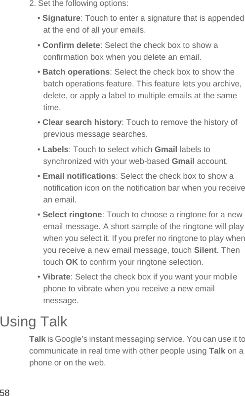 582. Set the following options:• Signature: Touch to enter a signature that is appended at the end of all your emails.• Confirm delete: Select the check box to show a confirmation box when you delete an email.• Batch operations: Select the check box to show the batch operations feature. This feature lets you archive, delete, or apply a label to multiple emails at the same time.• Clear search history: Touch to remove the history of previous message searches.• Labels: Touch to select which Gmail labels to synchronized with your web-based Gmail account.• Email notifications: Select the check box to show a notification icon on the notification bar when you receive an email.• Select ringtone: Touch to choose a ringtone for a new email message. A short sample of the ringtone will play when you select it. If you prefer no ringtone to play when you receive a new email message, touch Silent. Then touch OK to confirm your ringtone selection.• Vibrate: Select the check box if you want your mobile phone to vibrate when you receive a new email message.Using TalkTalk is Google’s instant messaging service. You can use it to communicate in real time with other people using Talk on a phone or on the web.