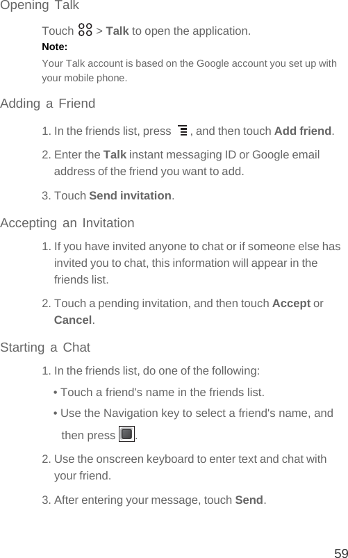 59Opening TalkTouch  &gt; Talk to open the application.Note:  Your Talk account is based on the Google account you set up with your mobile phone.Adding a Friend1. In the friends list, press  , and then touch Add friend.2. Enter the Talk instant messaging ID or Google email address of the friend you want to add.3. Touch Send invitation.Accepting an Invitation1. If you have invited anyone to chat or if someone else has invited you to chat, this information will appear in the friends list.2. Touch a pending invitation, and then touch Accept or Cancel.Starting a Chat1. In the friends list, do one of the following:• Touch a friend&apos;s name in the friends list.• Use the Navigation key to select a friend&apos;s name, and then press  .2. Use the onscreen keyboard to enter text and chat with your friend.3. After entering your message, touch Send.