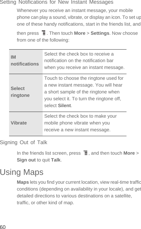 60Setting Notifications for New Instant MessagesWhenever you receive an instant message, your mobile phone can play a sound, vibrate, or display an icon. To set up one of these handy notifications, start in the friends list, and then press  . Then touch More &gt; Settings. Now choose from one of the following:Signing Out of TalkIn the friends list screen, press  , and then touch More &gt; Sign out to quit Talk.Using MapsMaps lets you find your current location, view real-time traffic conditions (depending on availability in your locale), and get detailed directions to various destinations on a satellite, traffic, or other kind of map.IM notificationsSelect the check box to receive a notification on the notification bar when you receive an instant message.Select ringtoneTouch to choose the ringtone used for a new instant message. You will hear a short sample of the ringtone when you select it. To turn the ringtone off, select Silent.VibrateSelect the check box to make your mobile phone vibrate when you receive a new instant message.