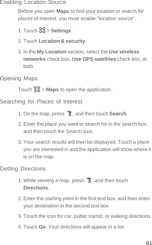 61Enabling Location SourceBefore you open Maps to find your location or search for places of interest, you must enable &quot;location source&quot;.1. Touch   &gt; Settings.2. Touch Location &amp; security.3. In the My Location section, select the Use wireless networks check box, Use GPS satellites check box, or both.Opening MapsTouch  &gt; Maps to open the application.Searching for Places of Interest1. On the map, press  , and then touch Search.2. Enter the place you want to search for in the search box, and then touch the Search icon.3. Your search results will then be displayed. Touch a place you are interested in and the application will show where it is on the map.Getting Directions1. While viewing a map, press  , and then touch Directions.2. Enter the starting point in the first text box, and then enter your destination in the second text box.3. Touch the icon for car, public transit, or walking directions.4. Touch Go. Your directions will appear in a list.