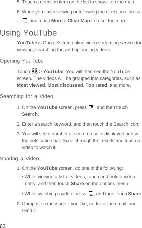 625. Touch a direction item on the list to show it on the map.6. When you finish viewing or following the directions, press  and touch More &gt; Clear Map to reset the map.Using YouTubeYouTube is Google’s free online video streaming service for viewing, searching for, and uploading videos.Opening YouTubeTouch  &gt; YouTube. You will then see the YouTube screen. The videos will be grouped into categories, such as Most viewed, Most discussed, Top rated, and more.Searching for a Video1. On the YouTube screen, press  , and then touch Search.2. Enter a search keyword, and then touch the Search icon.3. You will see a number of search results displayed below the notification bar. Scroll through the results and touch a video to watch it.Sharing a Video1. On the YouTube screen, do one of the following:• While viewing a list of videos, touch and hold a video entry, and then touch Share on the options menu.• While watching a video, press  , and then touch Share.2. Compose a message if you like, address the email, and send it.