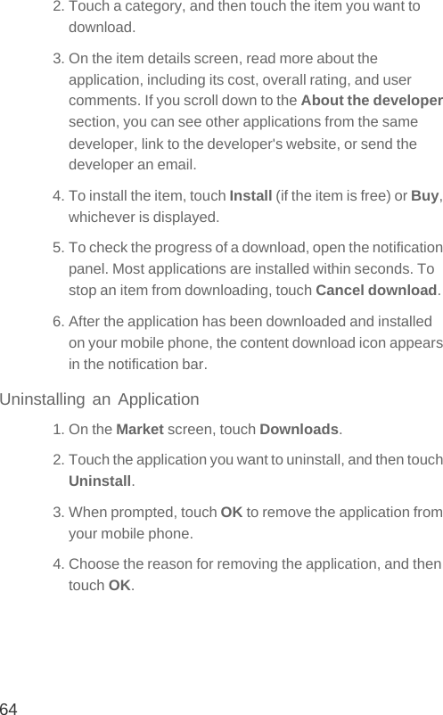 642. Touch a category, and then touch the item you want to download.3. On the item details screen, read more about the application, including its cost, overall rating, and user comments. If you scroll down to the About the developer section, you can see other applications from the same developer, link to the developer&apos;s website, or send the developer an email.4. To install the item, touch Install (if the item is free) or Buy, whichever is displayed.5. To check the progress of a download, open the notification panel. Most applications are installed within seconds. To stop an item from downloading, touch Cancel download.6. After the application has been downloaded and installed on your mobile phone, the content download icon appears in the notification bar.Uninstalling an Application1. On the Market screen, touch Downloads.2. Touch the application you want to uninstall, and then touch Uninstall.3. When prompted, touch OK to remove the application from your mobile phone.4. Choose the reason for removing the application, and then touch OK.