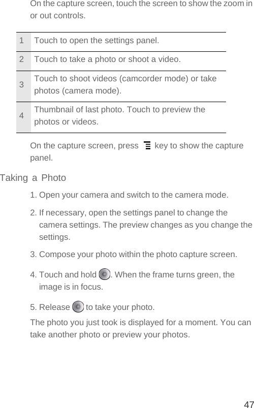 47On the capture screen, touch the screen to show the zoom in or out controls.On the capture screen, press   key to show the capture panel.Taking a Photo1. Open your camera and switch to the camera mode.2. If necessary, open the settings panel to change the camera settings. The preview changes as you change the settings.3. Compose your photo within the photo capture screen.4. Touch and hold  . When the frame turns green, the image is in focus.5. Release   to take your photo.The photo you just took is displayed for a moment. You can take another photo or preview your photos.1 Touch to open the settings panel.2 Touch to take a photo or shoot a video.3Touch to shoot videos (camcorder mode) or take photos (camera mode).4Thumbnail of last photo. Touch to preview the photos or videos.