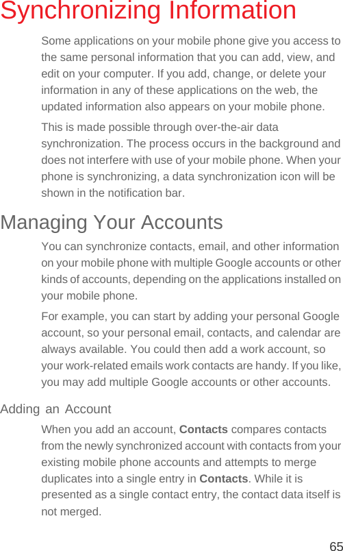 65Synchronizing InformationSome applications on your mobile phone give you access to the same personal information that you can add, view, and edit on your computer. If you add, change, or delete your information in any of these applications on the web, the updated information also appears on your mobile phone.This is made possible through over-the-air data synchronization. The process occurs in the background and does not interfere with use of your mobile phone. When your phone is synchronizing, a data synchronization icon will be shown in the notification bar.Managing Your AccountsYou can synchronize contacts, email, and other information on your mobile phone with multiple Google accounts or other kinds of accounts, depending on the applications installed on your mobile phone.For example, you can start by adding your personal Google account, so your personal email, contacts, and calendar are always available. You could then add a work account, so your work-related emails work contacts are handy. If you like, you may add multiple Google accounts or other accounts.Adding an AccountWhen you add an account, Contacts compares contacts from the newly synchronized account with contacts from your existing mobile phone accounts and attempts to merge duplicates into a single entry in Contacts. While it is presented as a single contact entry, the contact data itself is not merged.