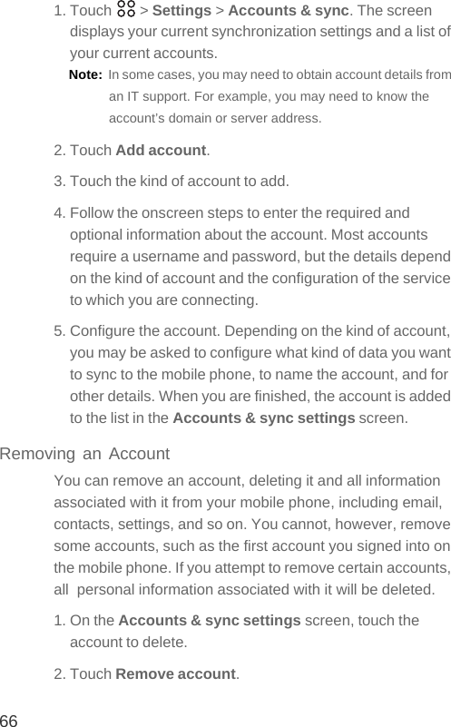 661. Touch   &gt; Settings &gt; Accounts &amp; sync. The screen displays your current synchronization settings and a list of your current accounts.Note:  In some cases, you may need to obtain account details from an IT support. For example, you may need to know the account’s domain or server address.2. Touch Add account.3. Touch the kind of account to add.4. Follow the onscreen steps to enter the required and optional information about the account. Most accounts require a username and password, but the details depend on the kind of account and the configuration of the service to which you are connecting.5. Configure the account. Depending on the kind of account, you may be asked to configure what kind of data you want to sync to the mobile phone, to name the account, and for other details. When you are finished, the account is added to the list in the Accounts &amp; sync settings screen.Removing an AccountYou can remove an account, deleting it and all information associated with it from your mobile phone, including email, contacts, settings, and so on. You cannot, however, remove some accounts, such as the first account you signed into on the mobile phone. If you attempt to remove certain accounts, all  personal information associated with it will be deleted.1. On the Accounts &amp; sync settings screen, touch the account to delete.2. Touch Remove account.