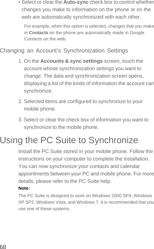 68• Select or clear the Auto-sync check box to control whether changes you make to information on the phone or on the web are automatically synchronized with each other.For example, when this option is selected, changes that you make in Contacts on the phone are automatically made in Google Contacts on the web.Changing an Account’s Synchronization Settings1. On the Accounts &amp; sync settings screen, touch the account whose synchronization settings you want to change. The data and synchronization screen opens, displaying a list of the kinds of information the account can synchronize.2. Selected items are configured to synchronize to your mobile phone.3. Select or clear the check box of information you want to synchronize to the mobile phone.Using the PC Suite to SynchronizeInstall the PC Suite stored in your mobile phone. Follow the instructions on your computer to complete the installation. You can now synchronize your contacts and calendar appointments between your PC and mobile phone. For more details, please refer to the PC Suite help.Note:  The PC Suite is designed to work on Windows 2000 SP4, Windows XP SP2, Windows Vista, and Windows 7. It is recommended that you use one of these systems.