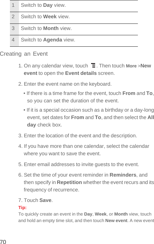 70Creating an Event1. On any calendar view, touch  . Then touch More &gt;New event to open the Event details screen.2. Enter the event name on the keyboard.• If there is a time frame for the event, touch From and To, so you can set the duration of the event.• If it is a special occasion such as a birthday or a day-long event, set dates for From and To, and then select the All day check box.3. Enter the location of the event and the description.4. If you have more than one calendar, select the calendar where you want to save the event.5. Enter email addresses to invite guests to the event.6. Set the time of your event reminder in Reminders, and then specify in Repetition whether the event recurs and its frequency of recurrence.7. Touch Save.Tip:  To quickly create an event in the Day, Week, or Month view, touch and hold an empty time slot, and then touch New event. A new event 1 Switch to Day view.2 Switch to Week view.3 Switch to Month view.4 Switch to Agenda view.