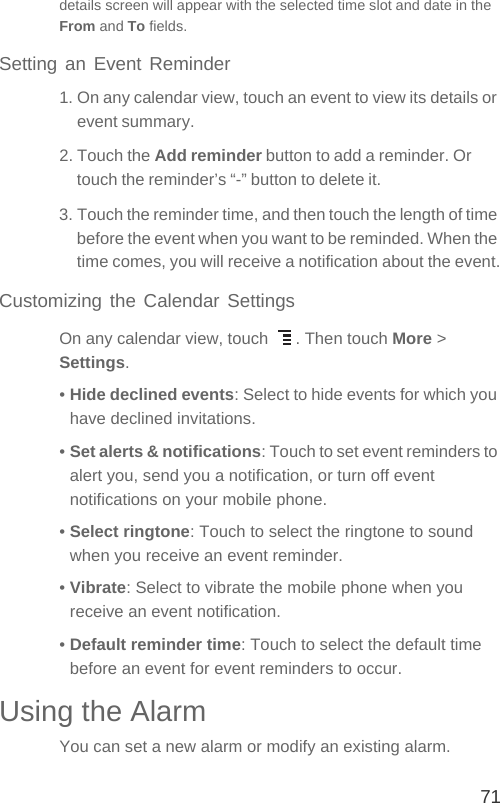 71details screen will appear with the selected time slot and date in the From and To fields.Setting an Event Reminder1. On any calendar view, touch an event to view its details or event summary.2. Touch the Add reminder button to add a reminder. Or touch the reminder’s “-” button to delete it.3. Touch the reminder time, and then touch the length of time before the event when you want to be reminded. When the time comes, you will receive a notification about the event.Customizing the Calendar SettingsOn any calendar view, touch  . Then touch More &gt; Settings.• Hide declined events: Select to hide events for which you have declined invitations.• Set alerts &amp; notifications: Touch to set event reminders to alert you, send you a notification, or turn off event notifications on your mobile phone.• Select ringtone: Touch to select the ringtone to sound when you receive an event reminder.• Vibrate: Select to vibrate the mobile phone when you receive an event notification.• Default reminder time: Touch to select the default time before an event for event reminders to occur.Using the AlarmYou can set a new alarm or modify an existing alarm.