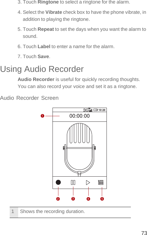 733. Touch Ringtone to select a ringtone for the alarm.4. Select the Vibrate check box to have the phone vibrate, in addition to playing the ringtone.5. Touch Repeat to set the days when you want the alarm to sound.6. Touch Label to enter a name for the alarm.7. Touch Save.Using Audio RecorderAudio Recorder is useful for quickly recording thoughts. You can also record your voice and set it as a ringtone.Audio Recorder Screen1 Shows the recording duration.52341