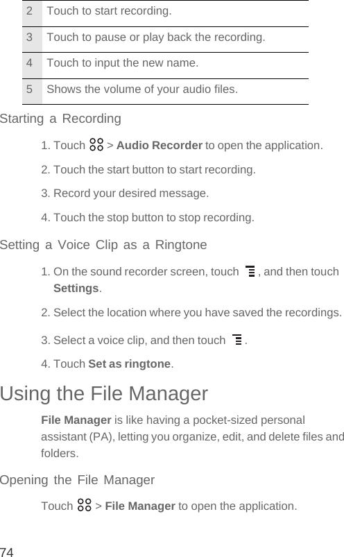 74Starting a Recording1. Touch   &gt; Audio Recorder to open the application.2. Touch the start button to start recording.3. Record your desired message.4. Touch the stop button to stop recording.Setting a Voice Clip as a Ringtone1. On the sound recorder screen, touch  , and then touch Settings.2. Select the location where you have saved the recordings.3. Select a voice clip, and then touch  .4. Touch Set as ringtone.Using the File ManagerFile Manager is like having a pocket-sized personal assistant (PA), letting you organize, edit, and delete files and folders.Opening the File ManagerTouch  &gt; File Manager to open the application.2 Touch to start recording.3 Touch to pause or play back the recording.4 Touch to input the new name.5 Shows the volume of your audio files.