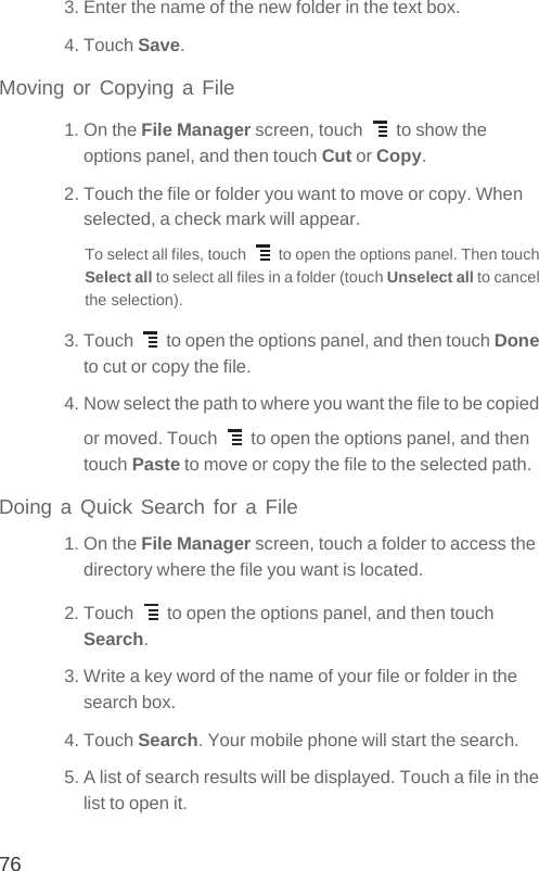 763. Enter the name of the new folder in the text box.4. Touch Save.Moving or Copying a File1. On the File Manager screen, touch   to show the options panel, and then touch Cut or Copy.2. Touch the file or folder you want to move or copy. When selected, a check mark will appear.To select all files, touch   to open the options panel. Then touch Select all to select all files in a folder (touch Unselect all to cancel the selection).3. Touch   to open the options panel, and then touch Done to cut or copy the file.4. Now select the path to where you want the file to be copied or moved. Touch   to open the options panel, and then touch Paste to move or copy the file to the selected path.Doing a Quick Search for a File1. On the File Manager screen, touch a folder to access the directory where the file you want is located.2. Touch   to open the options panel, and then touch Search.3. Write a key word of the name of your file or folder in the search box.4. Touch Search. Your mobile phone will start the search.5. A list of search results will be displayed. Touch a file in the list to open it.