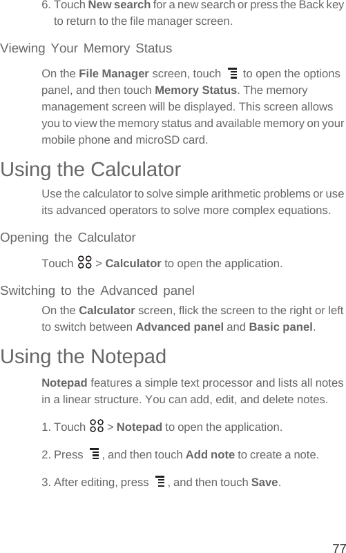 776. Touch New search for a new search or press the Back key to return to the file manager screen.Viewing Your Memory StatusOn the File Manager screen, touch   to open the options panel, and then touch Memory Status. The memory management screen will be displayed. This screen allows you to view the memory status and available memory on your mobile phone and microSD card.Using the CalculatorUse the calculator to solve simple arithmetic problems or use its advanced operators to solve more complex equations.Opening the CalculatorTouch  &gt; Calculator to open the application.Switching to the Advanced panelOn the Calculator screen, flick the screen to the right or left to switch between Advanced panel and Basic panel.Using the NotepadNotepad features a simple text processor and lists all notes in a linear structure. You can add, edit, and delete notes.1. Touch   &gt; Notepad to open the application.2. Press  , and then touch Add note to create a note.3. After editing, press  , and then touch Save.