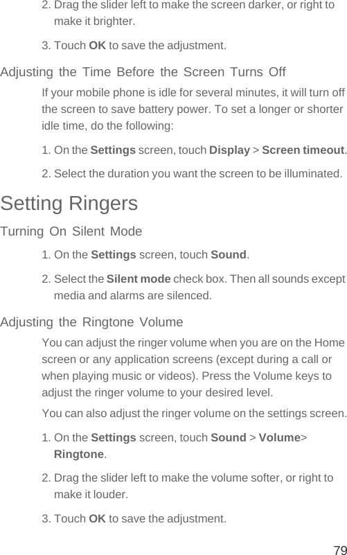 792. Drag the slider left to make the screen darker, or right to make it brighter.3. Touch OK to save the adjustment.Adjusting the Time Before the Screen Turns OffIf your mobile phone is idle for several minutes, it will turn off the screen to save battery power. To set a longer or shorter idle time, do the following:1. On the Settings screen, touch Display &gt; Screen timeout.2. Select the duration you want the screen to be illuminated.Setting RingersTurning On Silent Mode1. On the Settings screen, touch Sound.2. Select the Silent mode check box. Then all sounds except media and alarms are silenced.Adjusting the Ringtone VolumeYou can adjust the ringer volume when you are on the Home screen or any application screens (except during a call or when playing music or videos). Press the Volume keys to adjust the ringer volume to your desired level.You can also adjust the ringer volume on the settings screen.1. On the Settings screen, touch Sound &gt; Volume&gt; Ringtone.2. Drag the slider left to make the volume softer, or right to make it louder.3. Touch OK to save the adjustment.