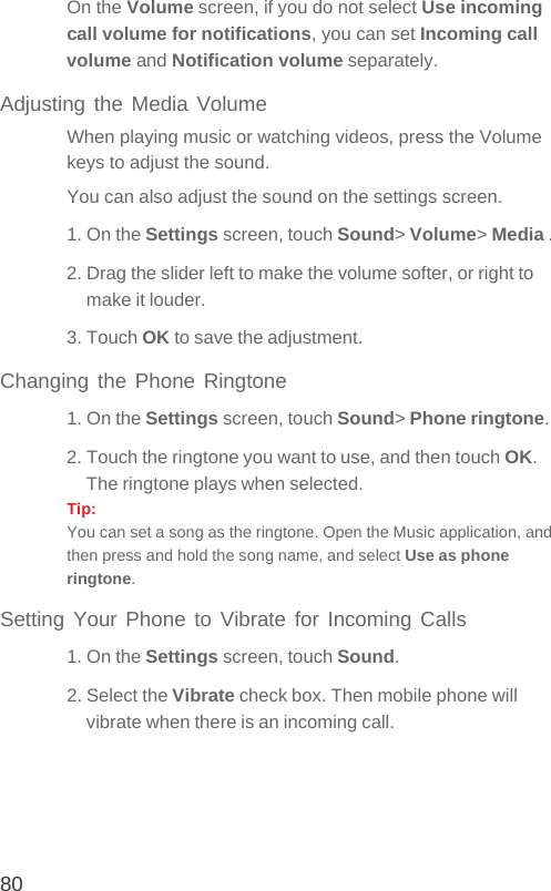 80On the Volume screen, if you do not select Use incoming call volume for notifications, you can set Incoming call volume and Notification volume separately.Adjusting the Media VolumeWhen playing music or watching videos, press the Volume keys to adjust the sound.You can also adjust the sound on the settings screen.1. On the Settings screen, touch Sound&gt; Volume&gt; Media .2. Drag the slider left to make the volume softer, or right to make it louder.3. Touch OK to save the adjustment.Changing the Phone Ringtone1. On the Settings screen, touch Sound&gt; Phone ringtone.2. Touch the ringtone you want to use, and then touch OK. The ringtone plays when selected.Tip:  You can set a song as the ringtone. Open the Music application, and then press and hold the song name, and select Use as phone ringtone.Setting Your Phone to Vibrate for Incoming Calls1. On the Settings screen, touch Sound.2. Select the Vibrate check box. Then mobile phone will vibrate when there is an incoming call.