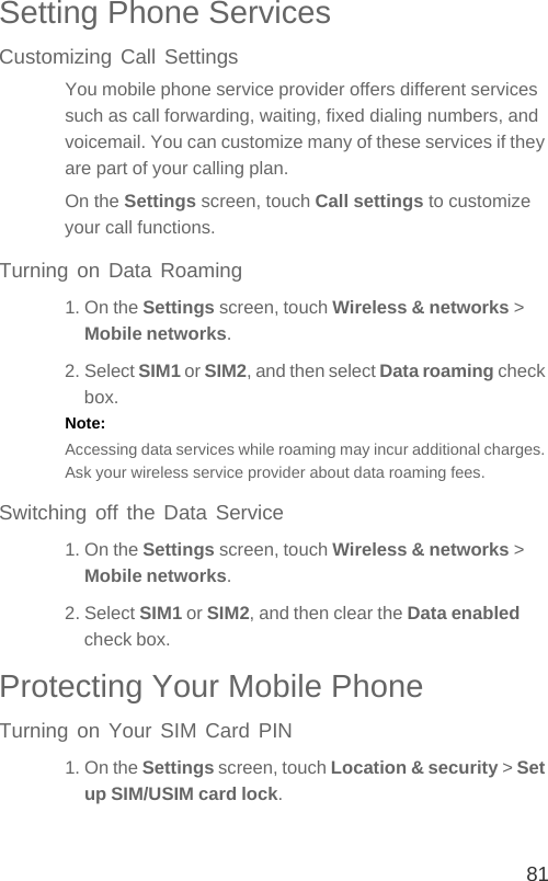 81Setting Phone ServicesCustomizing Call SettingsYou mobile phone service provider offers different services such as call forwarding, waiting, fixed dialing numbers, and voicemail. You can customize many of these services if they are part of your calling plan.On the Settings screen, touch Call settings to customize your call functions.Turning on Data Roaming1. On the Settings screen, touch Wireless &amp; networks &gt; Mobile networks.2. Select SIM1 or SIM2, and then select Data roaming check box.Note:  Accessing data services while roaming may incur additional charges. Ask your wireless service provider about data roaming fees.Switching off the Data Service1. On the Settings screen, touch Wireless &amp; networks &gt; Mobile networks.2. Select SIM1 or SIM2, and then clear the Data enabled check box.Protecting Your Mobile PhoneTurning on Your SIM Card PIN1. On the Settings screen, touch Location &amp; security &gt; Set up SIM/USIM card lock.