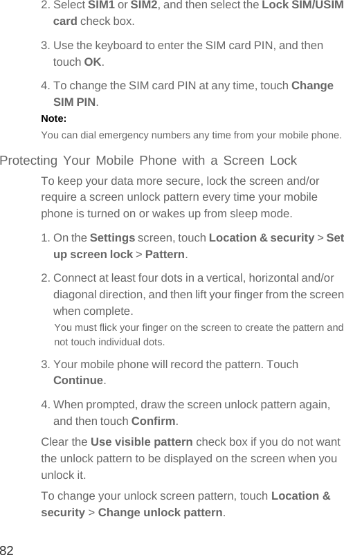 822. Select SIM1 or SIM2, and then select the Lock SIM/USIM card check box.3. Use the keyboard to enter the SIM card PIN, and then touch OK.4. To change the SIM card PIN at any time, touch Change SIM PIN.Note:  You can dial emergency numbers any time from your mobile phone.Protecting Your Mobile Phone with a Screen LockTo keep your data more secure, lock the screen and/or require a screen unlock pattern every time your mobile phone is turned on or wakes up from sleep mode.1. On the Settings screen, touch Location &amp; security &gt; Set up screen lock &gt; Pattern.2. Connect at least four dots in a vertical, horizontal and/or diagonal direction, and then lift your finger from the screen when complete.You must flick your finger on the screen to create the pattern and not touch individual dots.3. Your mobile phone will record the pattern. Touch Continue.4. When prompted, draw the screen unlock pattern again, and then touch Confirm.Clear the Use visible pattern check box if you do not want the unlock pattern to be displayed on the screen when you unlock it.To change your unlock screen pattern, touch Location &amp; security &gt; Change unlock pattern.